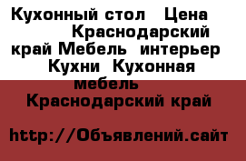 Кухонный стол › Цена ­ 2 000 - Краснодарский край Мебель, интерьер » Кухни. Кухонная мебель   . Краснодарский край